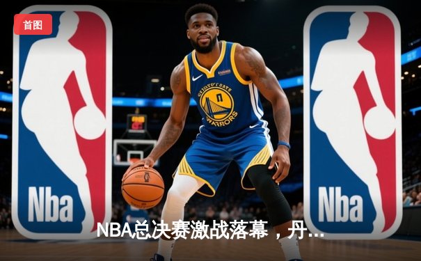 NBA总决赛激战落幕，丹佛掘金首夺总冠军