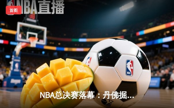 NBA总决赛落幕：丹佛掘金力克迈阿密热火，约基奇荣膺FMVP