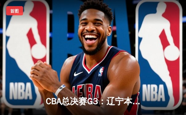 CBA总决赛G3：辽宁本钢逆转新疆伊力特，总比分2-1领先