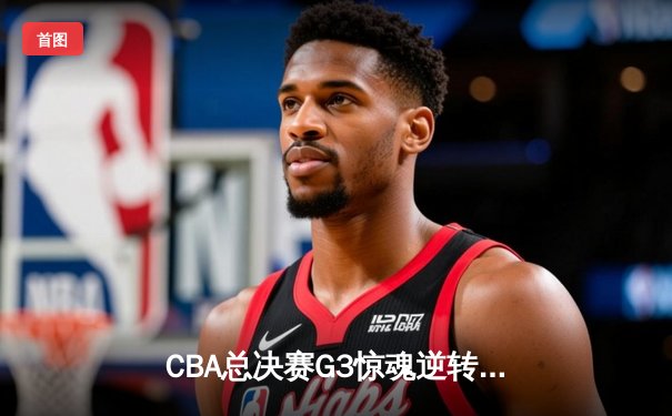 CBA总决赛G3惊魂逆转！辽宁本钢加时险胜新疆夺赛点 张镇麟37分封神